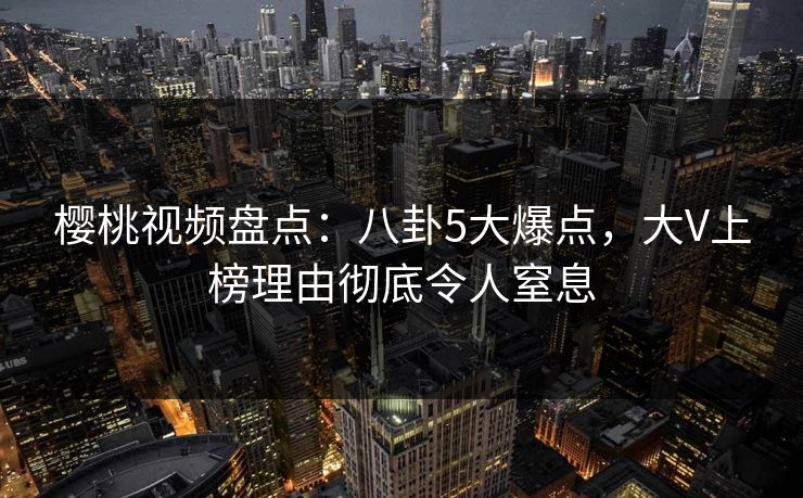 樱桃视频盘点：八卦5大爆点，大V上榜理由彻底令人窒息