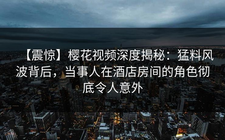 【震惊】樱花视频深度揭秘:猛料风波背后,当事人在酒店房间的角色彻底令人意外 【震惊】樱花视频深度揭秘:猛料风波背后,当事人在酒店房间的角色彻底令人意外