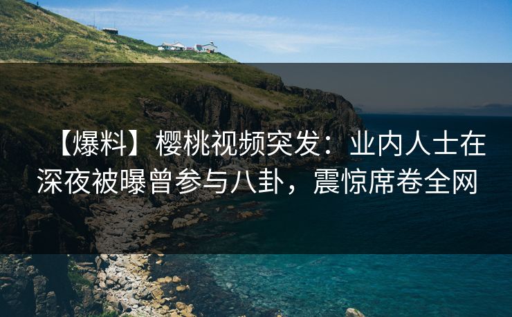 【爆料】樱桃视频突发：业内人士在深夜被曝曾参与八卦，震惊席卷全网
