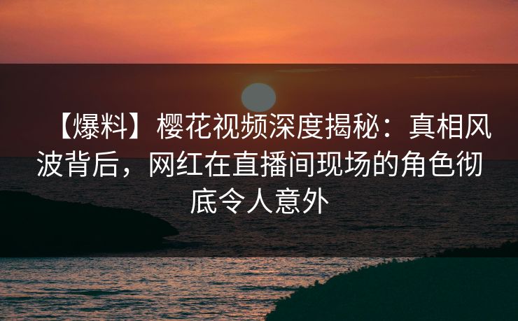 【爆料】樱花视频深度揭秘:真相风波背后,网红在直播间现场的角色彻底令人意外 【爆料】樱花视频深度揭秘:真相风波背后,网红在直播间现场的角色彻底令人意外