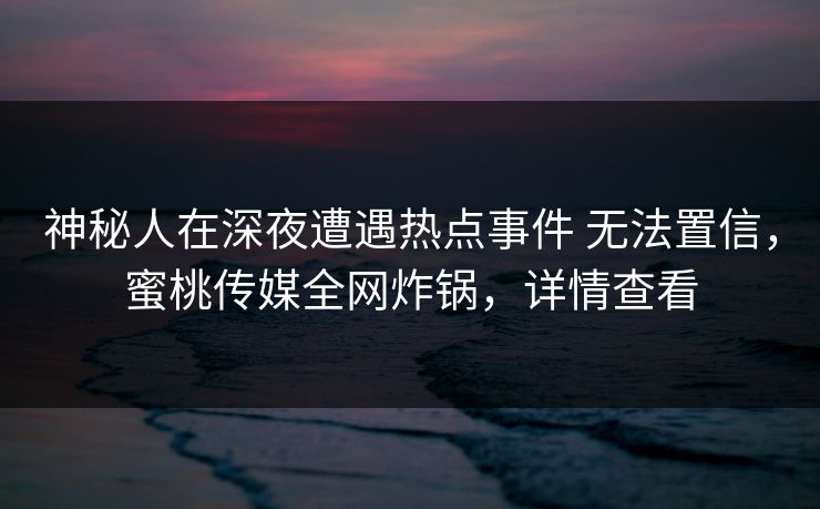 神秘人在深夜遭遇热点事件 无法置信，蜜桃传媒全网炸锅，详情查看