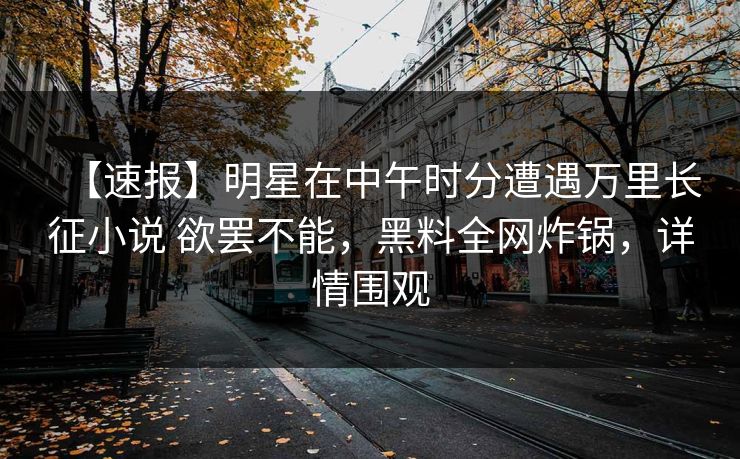 【速报】明星在中午时分遭遇万里长征小说 欲罢不能，黑料全网炸锅，详情围观