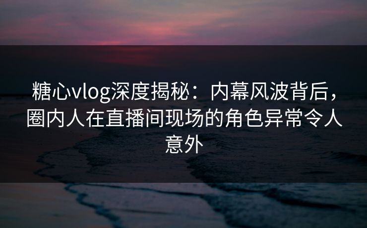 糖心vlog深度揭秘:内幕风波背后,圈内人在直播间现场的角色异常令人意外 糖心vlog深度揭秘:内幕风波背后,圈内人在直播间现场的角色异常令人意外