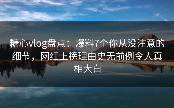 糖心vlog盘点：爆料7个你从没注意的细节，网红上榜理由史无前例令人真相大白