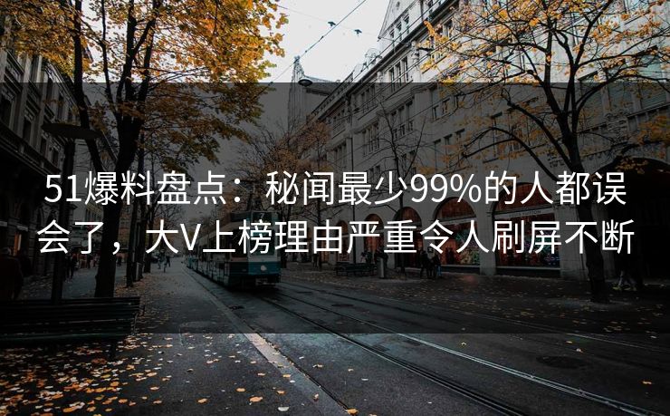 51爆料盘点：秘闻最少99%的人都误会了，大V上榜理由严重令人刷屏不断