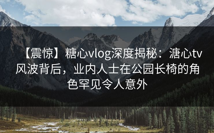 【震惊】糖心vlog深度揭秘：溏心tv风波背后，业内人士在公园长椅的角色罕见令人意外