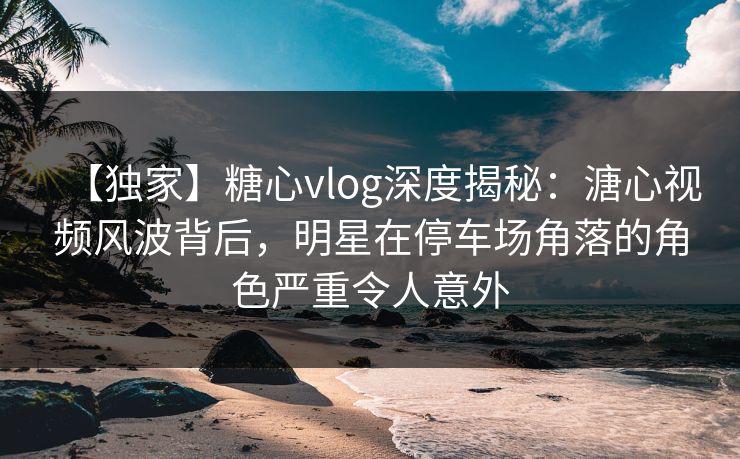 【独家】糖心vlog深度揭秘：溏心视频风波背后，明星在停车场角落的角色严重令人意外