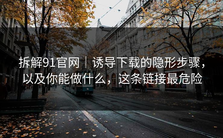 拆解91官网｜诱导下载的隐形步骤，以及你能做什么，这条链接最危险