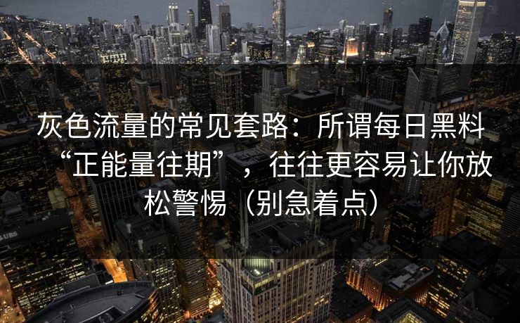 灰色流量的常见套路：所谓每日黑料“正能量往期”，往往更容易让你放松警惕（别急着点）