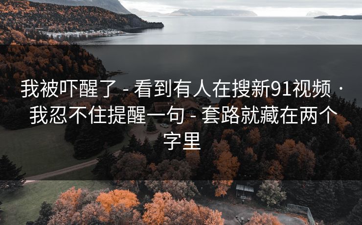 我被吓醒了 - 看到有人在搜新91视频 · 我忍不住提醒一句 - 套路就藏在两个字里 我被吓醒了 - 看到有人在搜新91视频 · 我忍不住提醒一句 - 套路就藏在两个字里