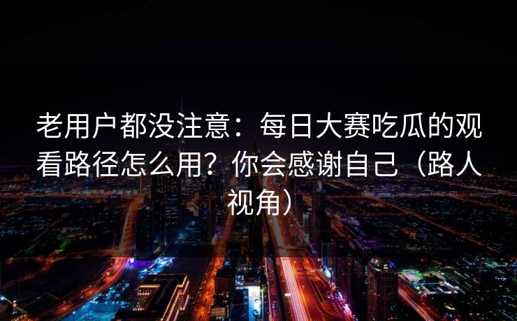 老用户都没注意:每日大赛吃瓜的观看路径怎么用?你会感谢自己(路人视角) 老用户都没注意:每日大赛吃瓜的观看路径怎么用?你会感谢自己(路人视角)