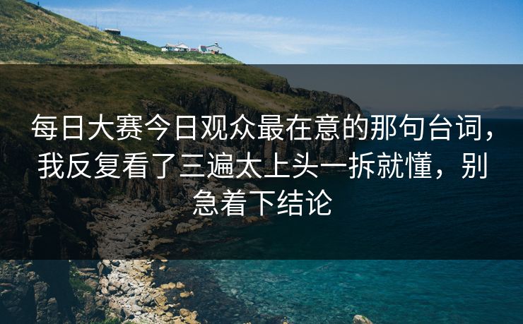 每日大赛今日观众最在意的那句台词,我反复看了三遍太上头一拆就懂,别急着下结论 每日大赛今日观众最在意的那句台词,我反复看了三遍太上头一拆就懂,别急着下结论