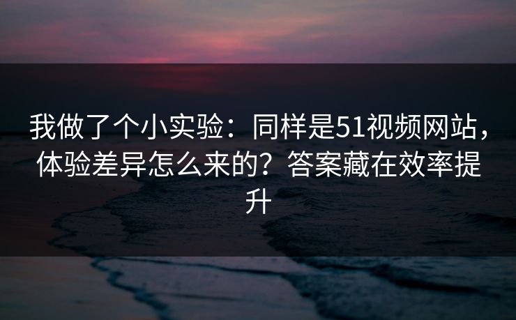 我做了个小实验：同样是51视频网站，体验差异怎么来的？答案藏在效率提升