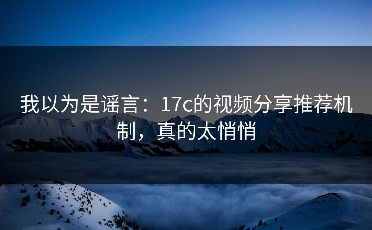 我以为是谣言：17c的视频分享推荐机制，真的太悄悄