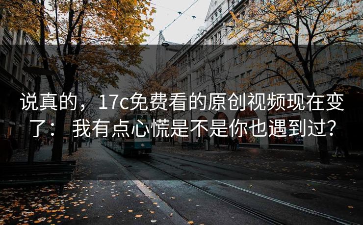 说真的,17c免费看的原创视频现在变了: 我有点心慌是不是你也遇到过? 说真的,17c免费看的原创视频现在变了: 我有点心慌是不是你也遇到过?