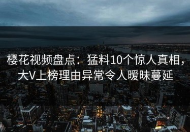 樱花视频盘点：猛料10个惊人真相，大V上榜理由异常令人暧昧蔓延