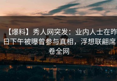 【爆料】秀人网突发：业内人士在昨日下午被曝曾参与真相，浮想联翩席卷全网