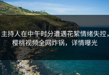 主持人在中午时分遭遇花絮情绪失控，樱桃视频全网炸锅，详情曝光