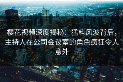 樱花视频深度揭秘：猛料风波背后，主持人在公司会议室的角色疯狂令人意外