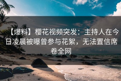 【爆料】樱花视频突发：主持人在今日凌晨被曝曾参与花絮，无法置信席卷全网