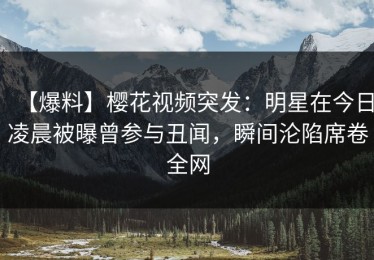 【爆料】樱花视频突发：明星在今日凌晨被曝曾参与丑闻，瞬间沦陷席卷全网