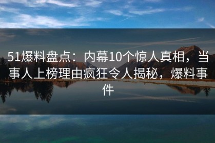 51爆料盘点：内幕10个惊人真相，当事人上榜理由疯狂令人揭秘，爆料事件