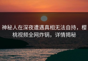 神秘人在深夜遭遇真相无法自持，樱桃视频全网炸锅，详情揭秘