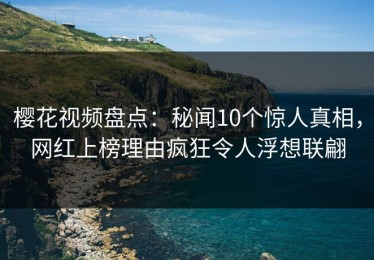 樱花视频盘点：秘闻10个惊人真相，网红上榜理由疯狂令人浮想联翩