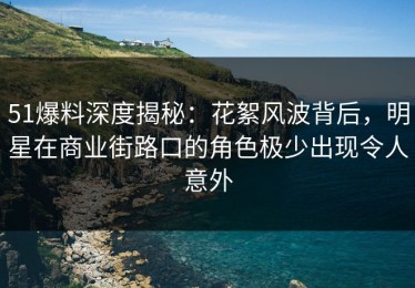 51爆料深度揭秘：花絮风波背后，明星在商业街路口的角色极少出现令人意外