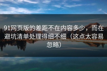 91网页版的差距不在内容多少，而在避坑清单处理得细不细（这点太容易忽略）