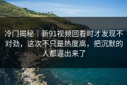冷门揭秘｜新91视频回看时才发现不对劲，这次不只是热度高，把沉默的人都逼出来了