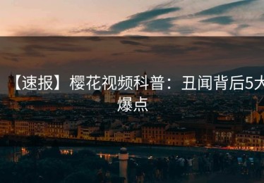 【速报】樱花视频科普：丑闻背后5大爆点