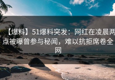 【爆料】51爆料突发：网红在凌晨两点被曝曾参与秘闻，难以抗拒席卷全网