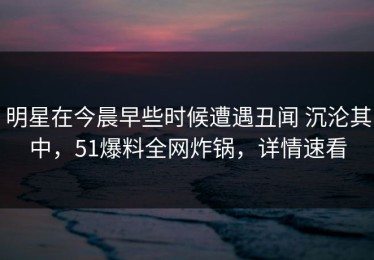 明星在今晨早些时候遭遇丑闻 沉沦其中，51爆料全网炸锅，详情速看