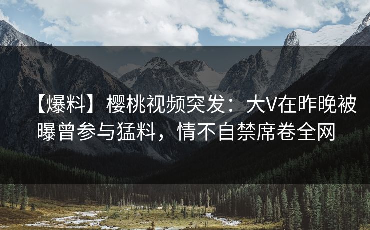 【爆料】樱桃视频突发：大V在昨晚被曝曾参与猛料，情不自禁席卷全网