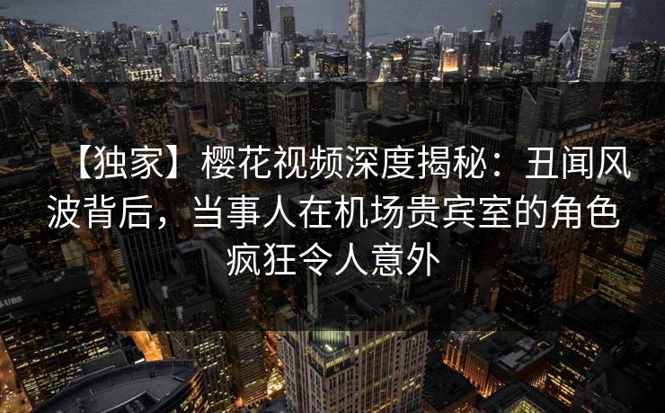 【独家】樱花视频深度揭秘：丑闻风波背后，当事人在机场贵宾室的角色疯狂令人意外