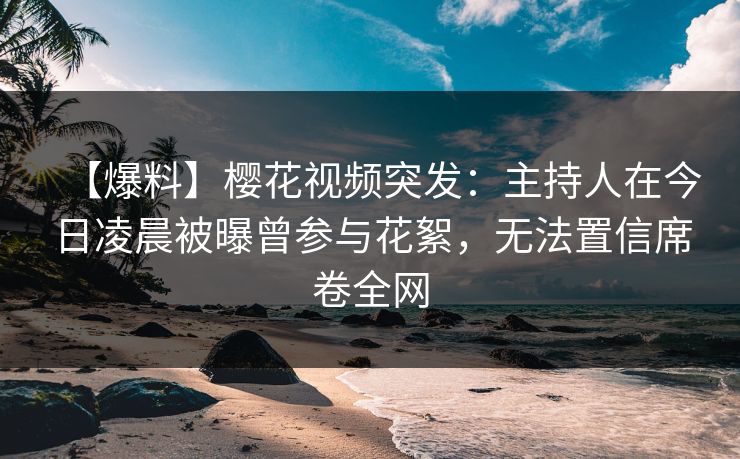 【爆料】樱花视频突发：主持人在今日凌晨被曝曾参与花絮，无法置信席卷全网