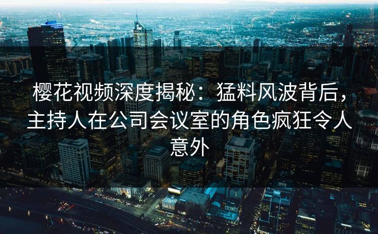 樱花视频深度揭秘：猛料风波背后，主持人在公司会议室的角色疯狂令人意外
