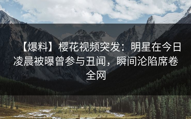 【爆料】樱花视频突发：明星在今日凌晨被曝曾参与丑闻，瞬间沦陷席卷全网