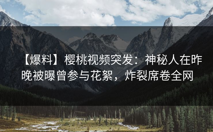 【爆料】樱桃视频突发:神秘人在昨晚被曝曾参与花絮,炸裂席卷全网 【爆料】樱桃视频突发:神秘人在昨晚被曝曾参与花絮,炸裂席卷全网