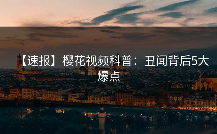 【速报】樱花视频科普：丑闻背后5大爆点