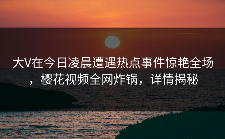 大V在今日凌晨遭遇热点事件惊艳全场，樱花视频全网炸锅，详情揭秘