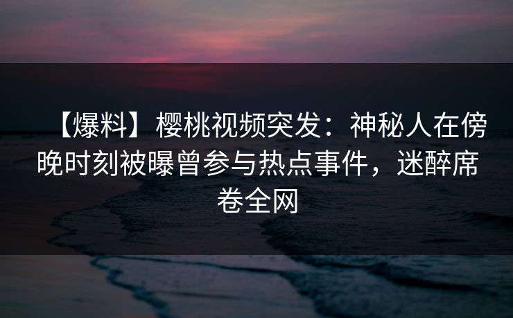 【爆料】樱桃视频突发：神秘人在傍晚时刻被曝曾参与热点事件，迷醉席卷全网