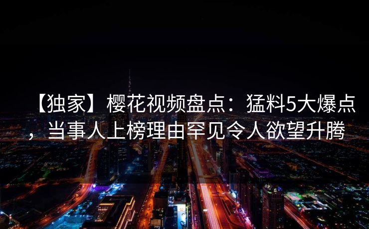 【独家】樱花视频盘点：猛料5大爆点，当事人上榜理由罕见令人欲望升腾