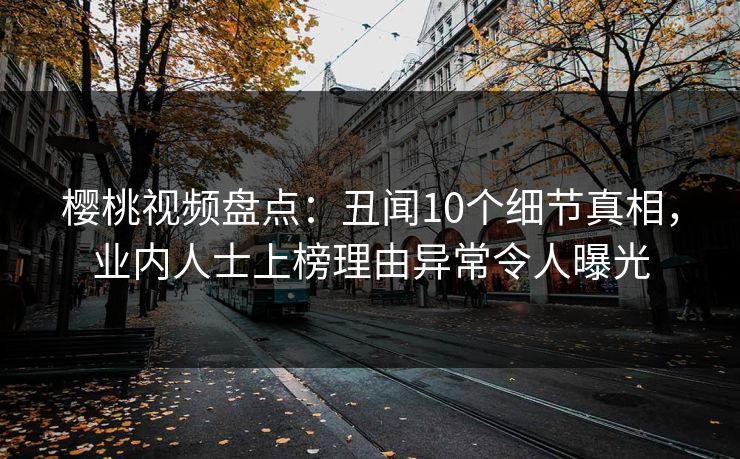 樱桃视频盘点：丑闻10个细节真相，业内人士上榜理由异常令人曝光