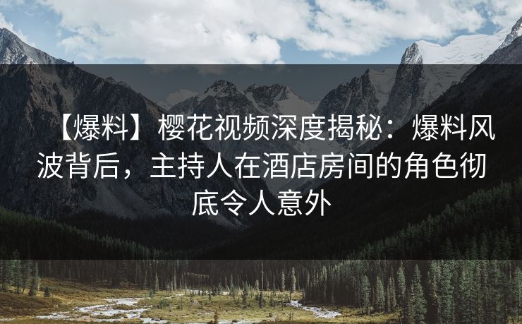 【爆料】樱花视频深度揭秘：爆料风波背后，主持人在酒店房间的角色彻底令人意外