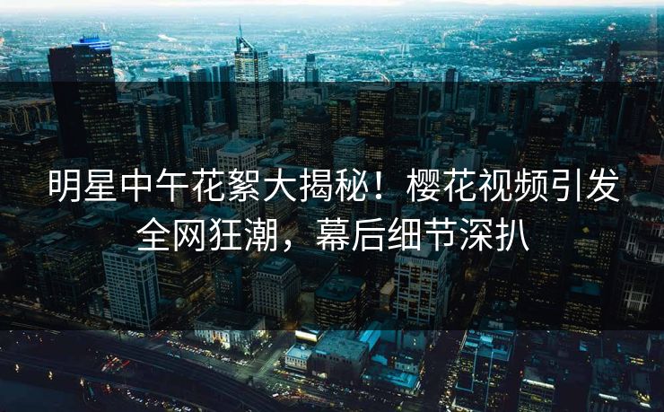 明星中午花絮大揭秘!樱花视频引发全网狂潮,幕后细节深扒 明星中午花絮大揭秘!樱花视频引发全网狂潮,幕后细节深扒