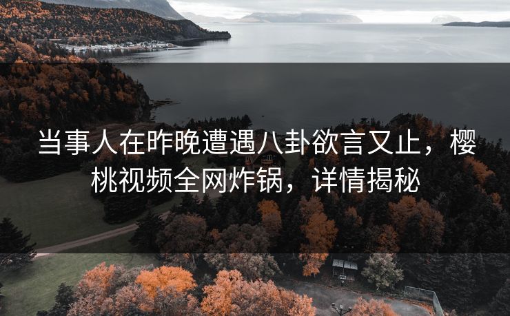 当事人在昨晚遭遇八卦欲言又止，樱桃视频全网炸锅，详情揭秘