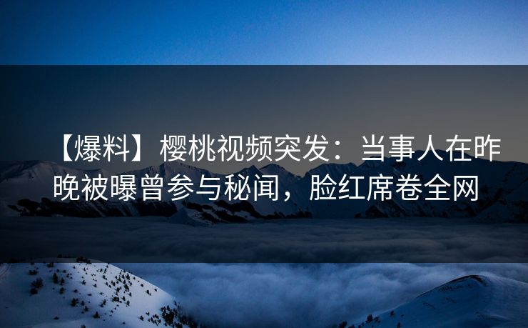 【爆料】樱桃视频突发：当事人在昨晚被曝曾参与秘闻，脸红席卷全网