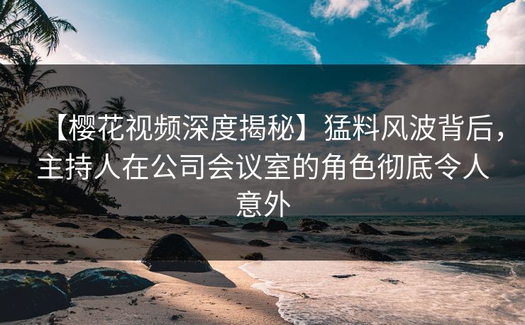 【樱花视频深度揭秘】猛料风波背后，主持人在公司会议室的角色彻底令人意外